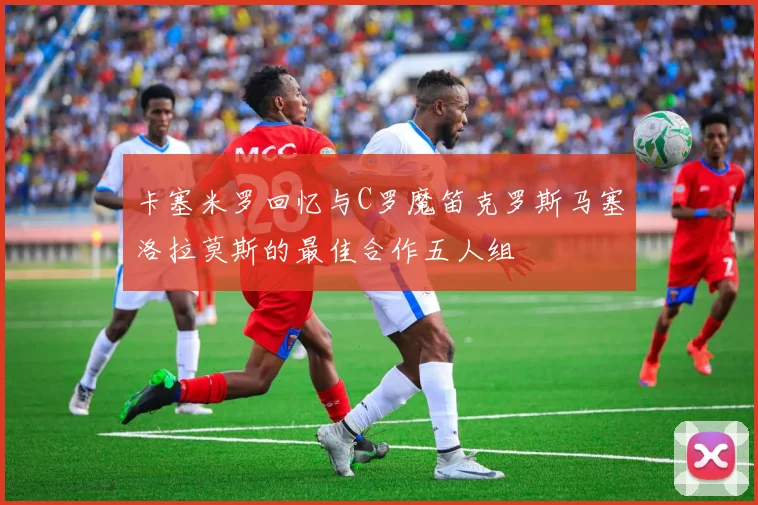 卡塞米罗回忆与C罗魔笛克罗斯马塞洛拉莫斯的最佳合作五人组