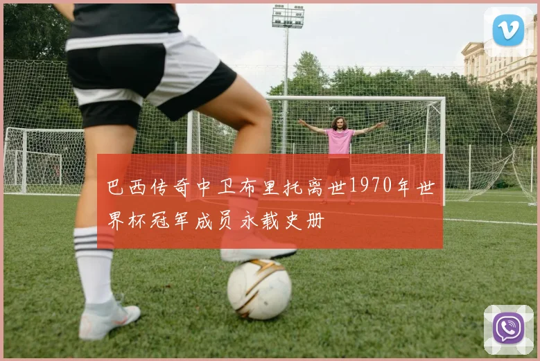 巴西传奇中卫布里托离世1970年世界杯冠军成员永载史册