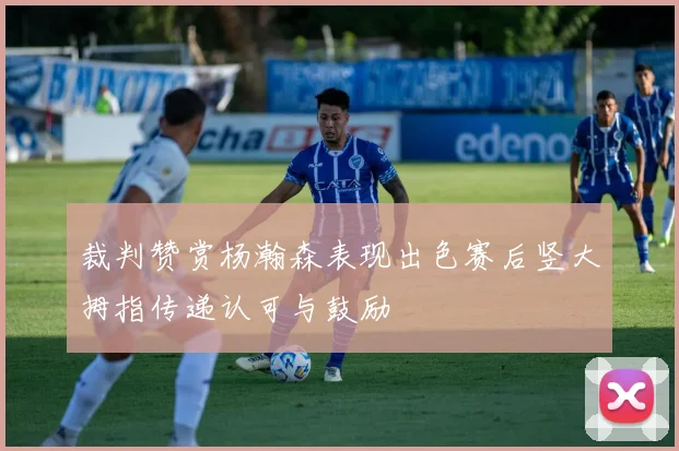 裁判赞赏杨瀚森表现出色赛后竖大拇指传递认可与鼓励