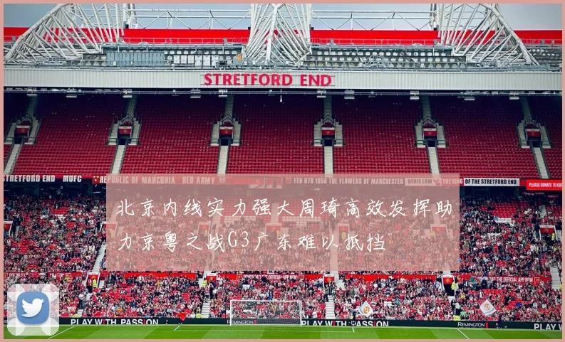 北京内线实力强大周琦高效发挥助力京粤之战G3广东难以抵挡
