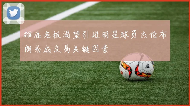 雄鹿老板渴望引进明星球员杰伦布朗或成交易关键因素