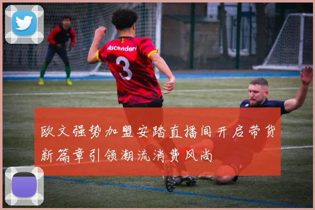 欧文强势加盟安踏直播间开启带货新篇章引领潮流消费风尚