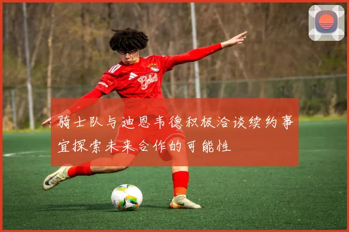 骑士队与迪恩韦德积极洽谈续约事宜探索未来合作的可能性