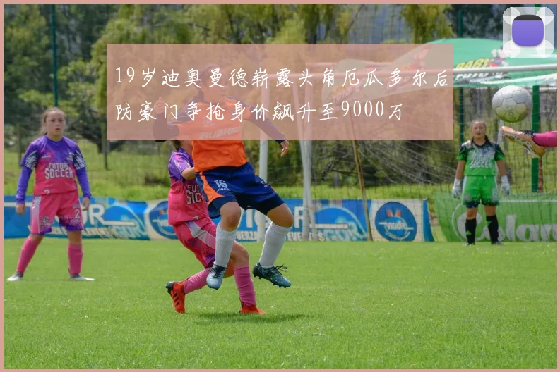 19岁迪奥曼德崭露头角厄瓜多尔后防豪门争抢身价飙升至9000万