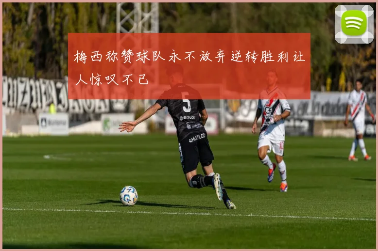 梅西称赞球队永不放弃逆转胜利让人惊叹不已