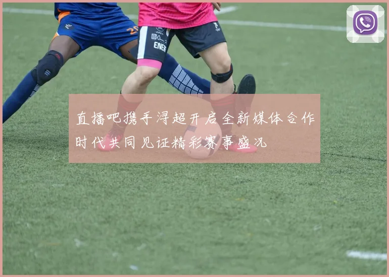 直播吧携手浔超开启全新媒体合作时代共同见证精彩赛事盛况