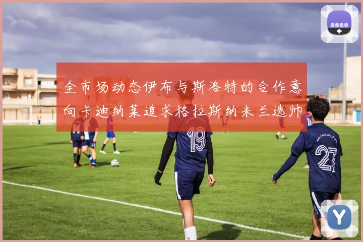 全市场动态伊布与斯洛特的合作意向卡迪纳莱追求格拉斯纳米兰选帅困境加剧