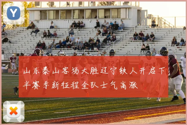 山东泰山客场大胜辽宁铁人开启下半赛季新征程全队士气高涨