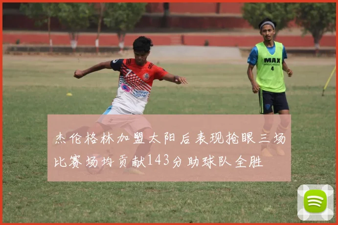 杰伦格林加盟太阳后表现抢眼三场比赛场均贡献143分助球队全胜