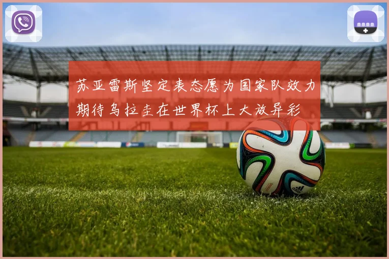 苏亚雷斯坚定表态愿为国家队效力期待乌拉圭在世界杯上大放异彩