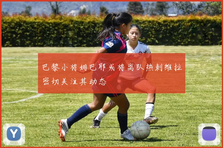 巴黎小将姆巴耶或将离队热刺维拉密切关注其动态