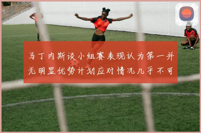 马丁内斯谈小组赛表现认为第一并无明显优势计划应对情况几乎不可能