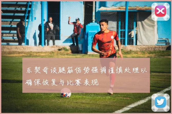 东契奇谈腿筋伤势强调谨慎处理以确保恢复与比赛表现