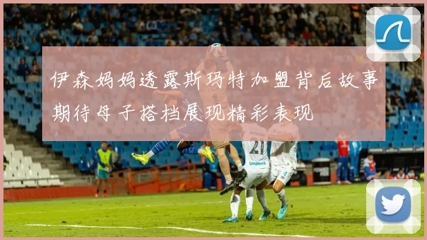 伊森妈妈透露斯玛特加盟背后故事期待母子搭档展现精彩表现