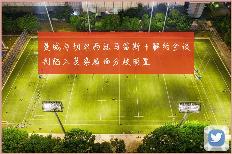 曼城与切尔西就马雷斯卡解约金谈判陷入复杂局面分歧明显