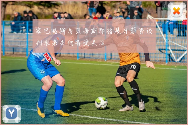 塞巴略斯与贝蒂斯即将展开薪资谈判未来去向备受关注