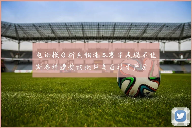 电讯报分析利物浦本赛季表现不佳斯洛特遭受的批评是否过于严厉