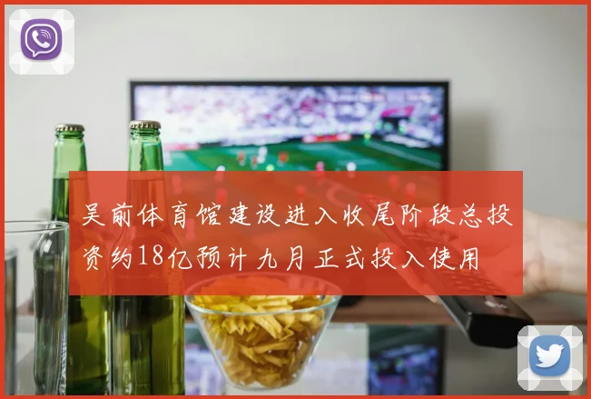 吴前体育馆建设进入收尾阶段总投资约18亿预计九月正式投入使用