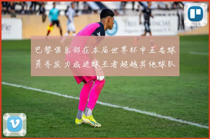 巴黎俱乐部在本届世界杯中五名球员齐发力成进球王者超越其他球队