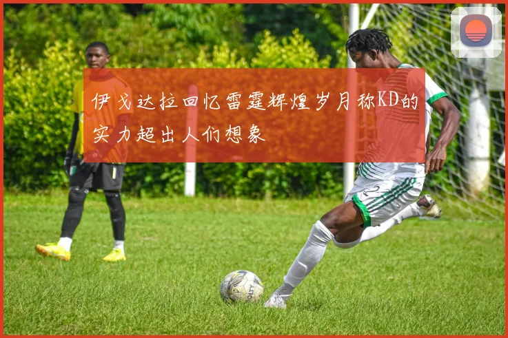 伊戈达拉回忆雷霆辉煌岁月称KD的实力超出人们想象