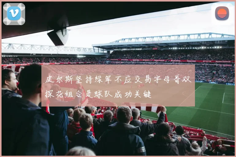 皮尔斯坚持绿军不应交易字母哥双探花组合是球队成功关键