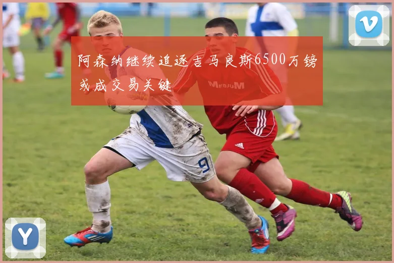 阿森纳继续追逐吉马良斯6500万镑或成交易关键