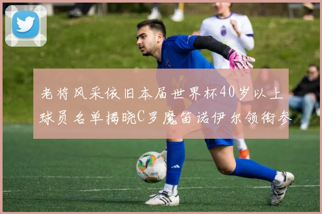 老将风采依旧本届世界杯40岁以上球员名单揭晓C罗魔笛诺伊尔领衔参赛